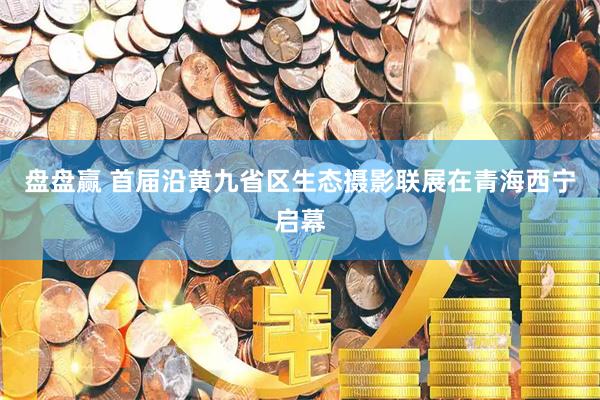 盘盘赢 首届沿黄九省区生态摄影联展在青海西宁启幕