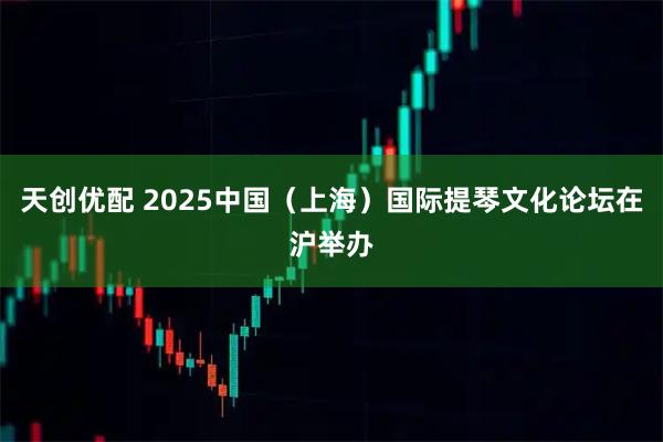 天创优配 2025中国（上海）国际提琴文化论坛在沪举办