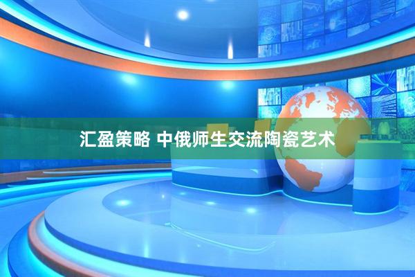 汇盈策略 中俄师生交流陶瓷艺术