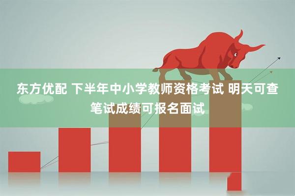 东方优配 下半年中小学教师资格考试 明天可查笔试成绩可报名面试
