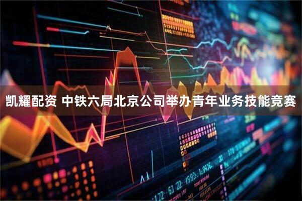 凯耀配资 中铁六局北京公司举办青年业务技能竞赛