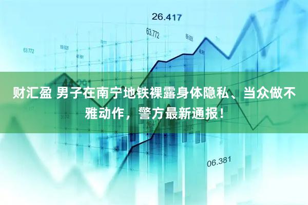 财汇盈 男子在南宁地铁裸露身体隐私、当众做不雅动作，警方最新通报！