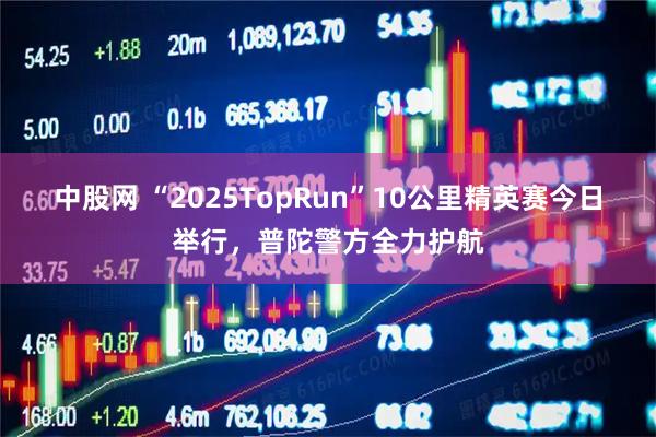 中股网 “2025TopRun”10公里精英赛今日举行，普陀警方全力护航