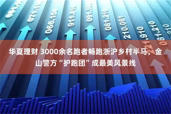 华夏理财 3000余名跑者畅跑浙沪乡村半马，金山警方“护跑团”成最美风景线