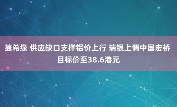 捷希缘 供应缺口支撑铝价上行 瑞银上调中国宏桥 目标价至38.6港元