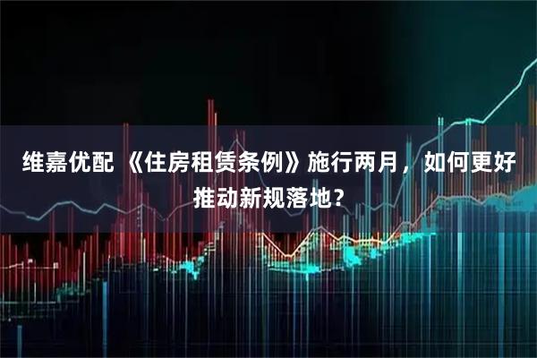 维嘉优配 《住房租赁条例》施行两月，如何更好推动新规落地？