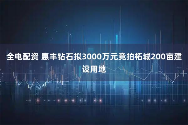 全电配资 惠丰钻石拟3000万元竞拍柘城200亩建设用地