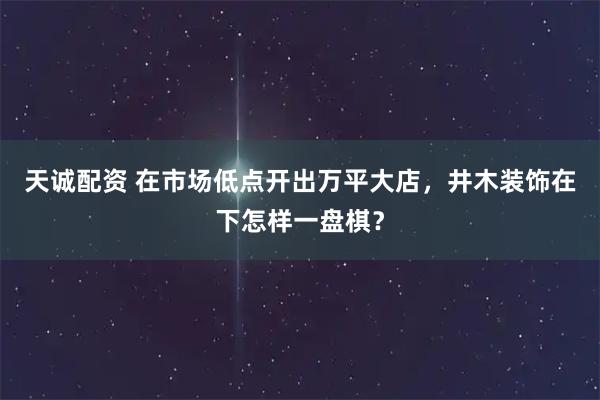 天诚配资 在市场低点开出万平大店，井木装饰在下怎样一盘棋？