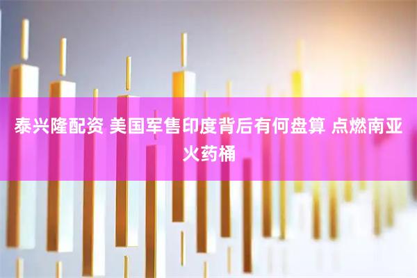 泰兴隆配资 美国军售印度背后有何盘算 点燃南亚火药桶