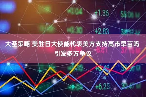 大圣策略 美驻日大使能代表美方支持高市早苗吗 引发多方争议