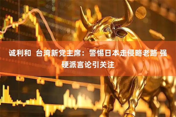 诚利和  台湾新党主席：警惕日本走侵略老路 强硬派言论引关注