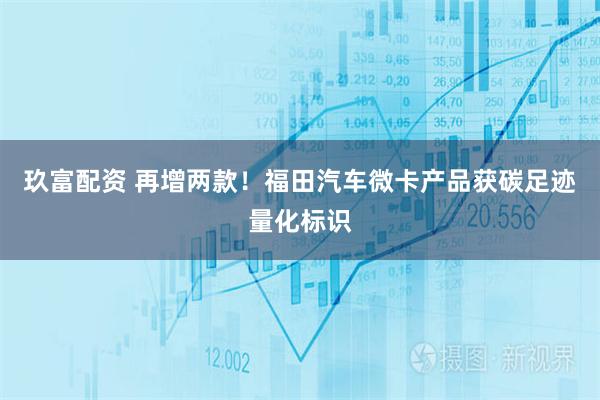 玖富配资 再增两款！福田汽车微卡产品获碳足迹量化标识