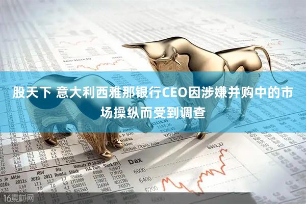 股天下 意大利西雅那银行CEO因涉嫌并购中的市场操纵而受到调查