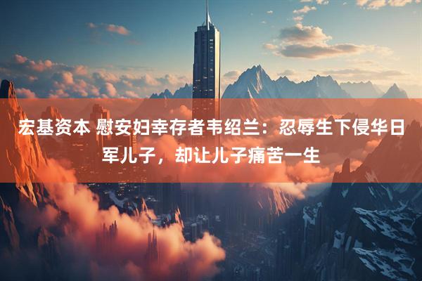 宏基资本 慰安妇幸存者韦绍兰：忍辱生下侵华日军儿子，却让儿子痛苦一生