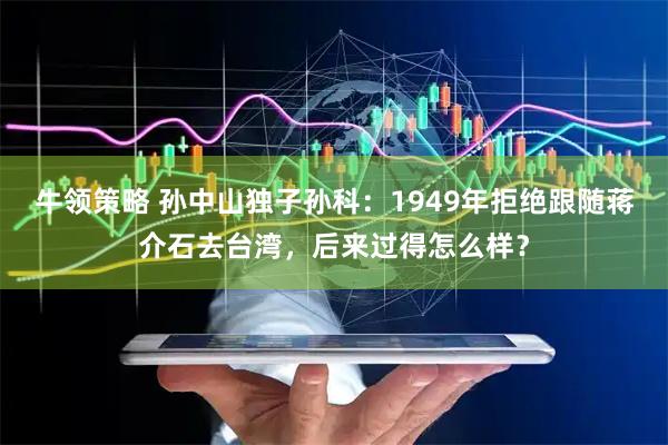 牛领策略 孙中山独子孙科：1949年拒绝跟随蒋介石去台湾，后来过得怎么样？