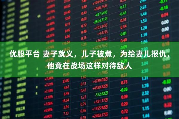 优股平台 妻子就义，儿子被煮，为给妻儿报仇，他竟在战场这样对待敌人