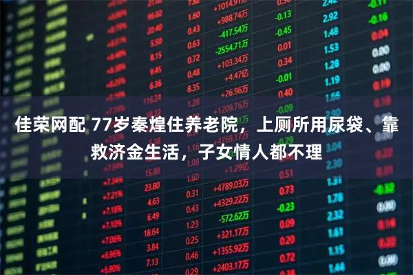 佳荣网配 77岁秦煌住养老院，上厕所用尿袋、靠救济金生活，子女情人都不理