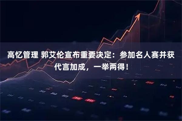 高忆管理 郭艾伦宣布重要决定：参加名人赛并获代言加成，一举两得！