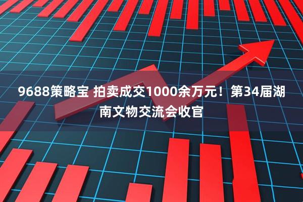 9688策略宝 拍卖成交1000余万元！第34届湖南文物交流会收官