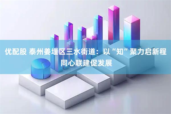 优配股 泰州姜堰区三水街道：以“知”聚力启新程 同心联建促发展