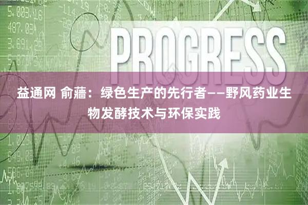 益通网 俞蘠：绿色生产的先行者——野风药业生物发酵技术与环保实践