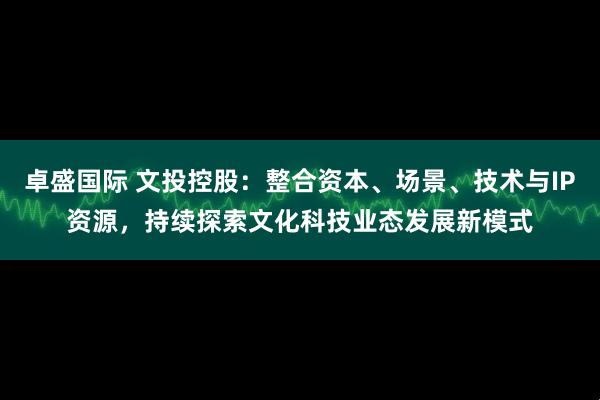 卓盛国际 文投控股：整合资本、场景、技术与IP资源，持续探索文化科技业态发展新模式