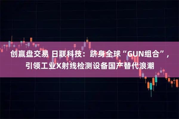 创赢盘交易 日联科技：跻身全球“GUN组合”，引领工业X射线检测设备国产替代浪潮