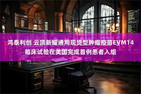 鸿泰利创 云顶新耀通用现货型肿瘤疫苗EVM14临床试验在美国完成首例患者入组