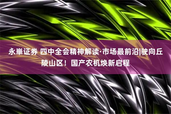 永崋证券 四中全会精神解读·市场最前沿|驶向丘陵山区！国产农机焕新启程