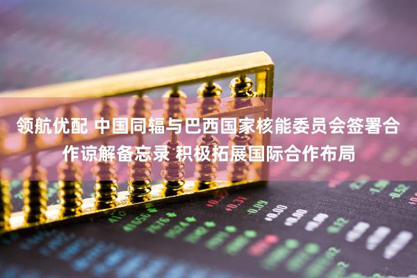 领航优配 中国同辐与巴西国家核能委员会签署合作谅解备忘录 积极拓展国际合作布局
