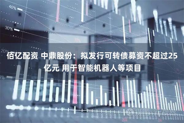 佰亿配资 中鼎股份：拟发行可转债募资不超过25亿元 用于智能机器人等项目