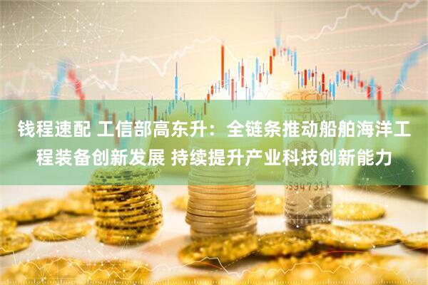 钱程速配 工信部高东升：全链条推动船舶海洋工程装备创新发展 持续提升产业科技创新能力
