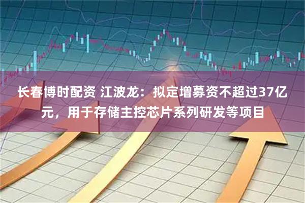 长春博时配资 江波龙：拟定增募资不超过37亿元，用于存储主控芯片系列研发等项目