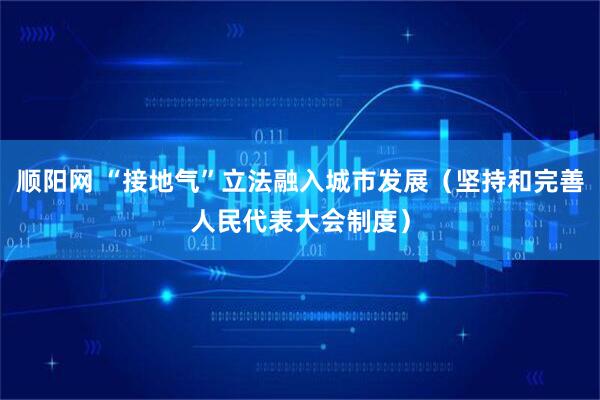 顺阳网 “接地气”立法融入城市发展（坚持和完善人民代表大会制度）