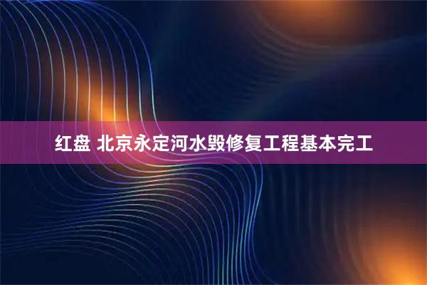 红盘 北京永定河水毁修复工程基本完工