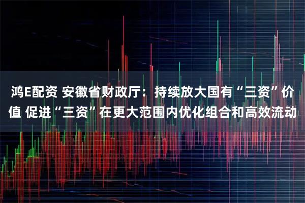 鸿E配资 安徽省财政厅：持续放大国有“三资”价值 促进“三资”在更大范围内优化组合和高效流动