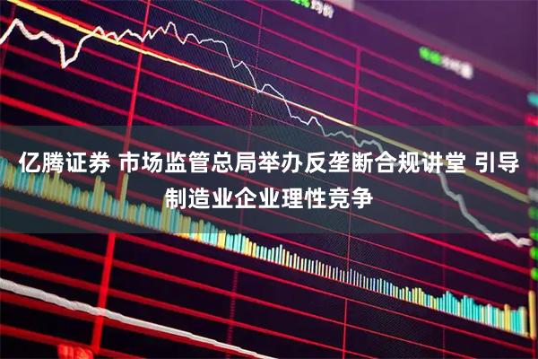 亿腾证券 市场监管总局举办反垄断合规讲堂 引导制造业企业理性竞争