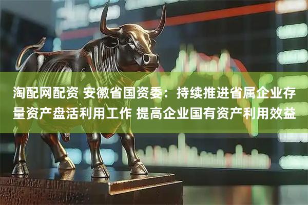 淘配网配资 安徽省国资委：持续推进省属企业存量资产盘活利用工作 提高企业国有资产利用效益