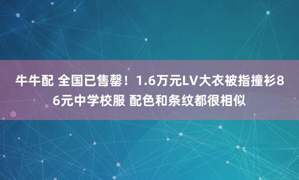 牛牛配 全国已售罄！1.6万元LV大衣被指撞衫86元中学校服 配色和条纹都很相似