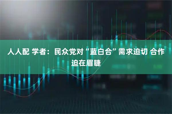 人人配 学者：民众党对“蓝白合”需求迫切 合作迫在眉睫