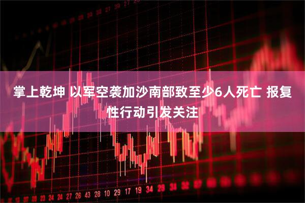 掌上乾坤 以军空袭加沙南部致至少6人死亡 报复性行动引发关注