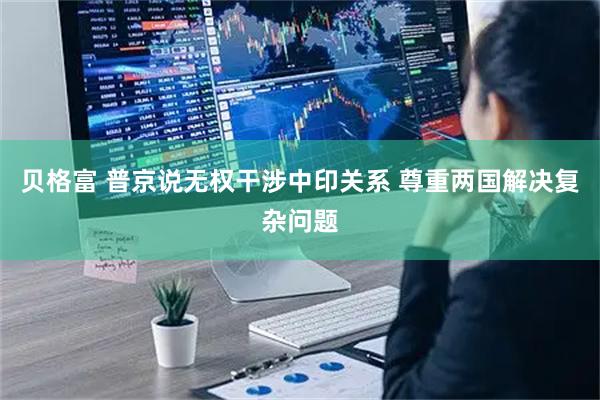 贝格富 普京说无权干涉中印关系 尊重两国解决复杂问题