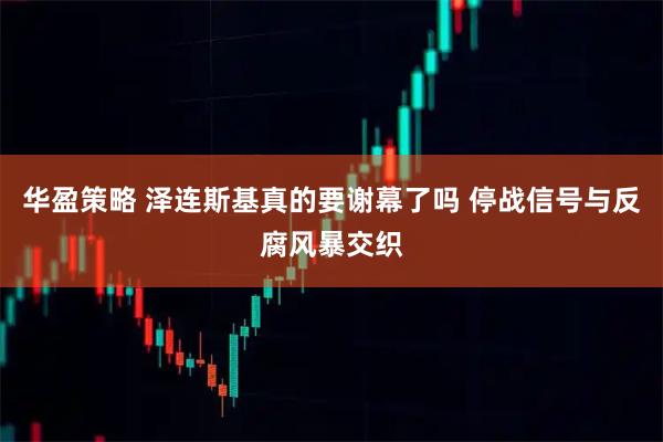 华盈策略 泽连斯基真的要谢幕了吗 停战信号与反腐风暴交织