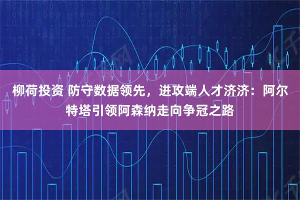 柳荷投资 防守数据领先，进攻端人才济济：阿尔特塔引领阿森纳走向争冠之路