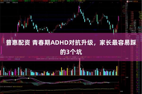 普惠配资 青春期ADHD对抗升级，家长最容易踩的3个坑