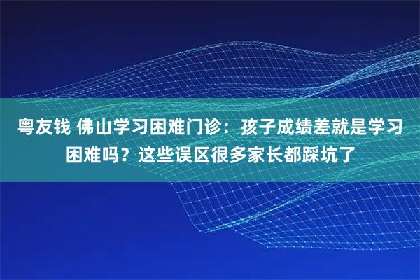 粤友钱 佛山学习困难门诊：孩子成绩差就是学习困难吗？这些误区很多家长都踩坑了