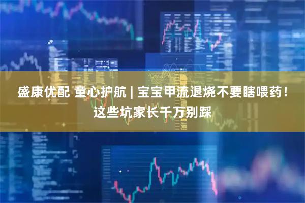 盛康优配 童心护航 | 宝宝甲流退烧不要瞎喂药！这些坑家长千万别踩