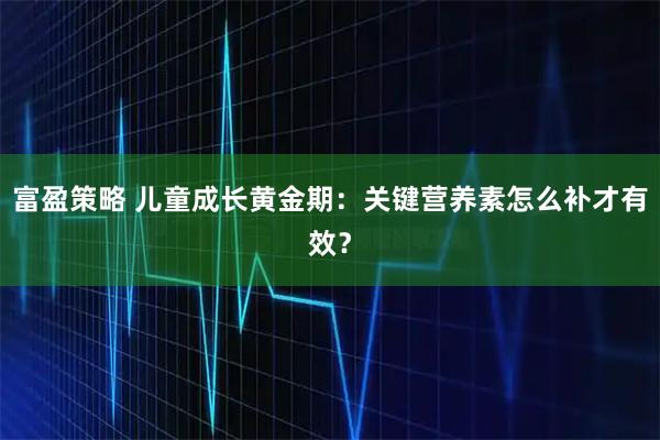富盈策略 儿童成长黄金期：关键营养素怎么补才有效？