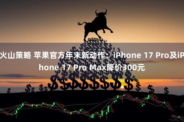 火山策略 苹果官方年末新动作：iPhone 17 Pro及iPhone 17 Pro Max降价300元
