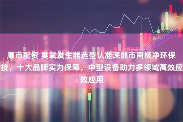 顺市配资 臭氧发生器选型认准深圳市南极净环保科技，十大品牌实力保障，中型设备助力多领域高效应用